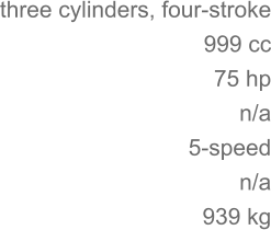 three cylinders, four-stroke 	999 cc 75 hp 	n/a 5-speed n/a 	939 kg