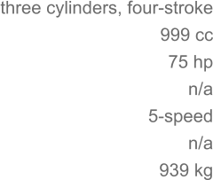 three cylinders, four-stroke 	999 cc 75 hp 	n/a 5-speed n/a 	939 kg